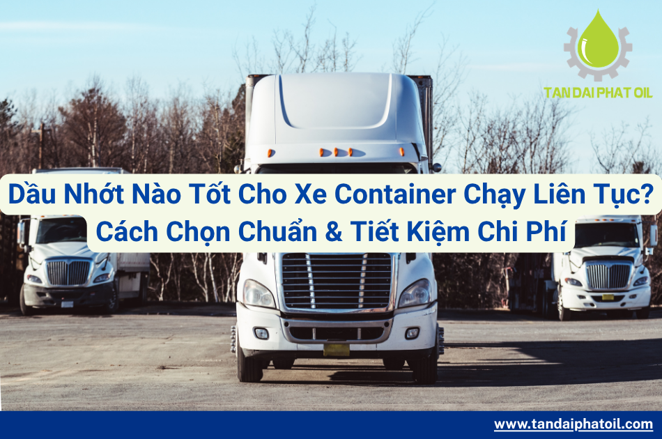Dầu Nhớt Nào Tốt Cho Xe Container Chạy Liên Tục? Cách Chọn Chuẩn & Tiết Kiệm Chi Phí
